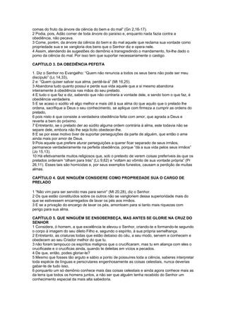 comas do fruto da árvore da ciência do bem e do mal” (Gn 2,16-17).
2 Podia, pois, Adão comer de toda árvore do paraíso e, enquanto nada fazia contra a
obediência, não pecava.
3 Come, porém, da árvore da ciência do bem e do mal aquele que reclama sua vontade como
propriedade sua e se vangloria dos bens que o Senhor diz e opera nele.
4 Assim, atendendo às sugestões do demônio e transgredindo o mandamento, foi-lhe dado o
pomo da ciência do mal. Por isso tem que suportar necessariamente o castigo.

CAPÍTULO 3. DA OBEDIÊNCIA PEFEITA

1. Diz o Senhor no Evangelho: “Quem não renuncia a todos os seus bens não pode ser meu
discípulo” (Lc 14,33),
2 e: “Quem quiser salvar sua alma, perdê-la-á” (Mt 16,25).
3 Abandona tudo quanto possui e perde sua vida aquele que a si mesmo abandona
inteiramente à obediência nas mãos do seu prelado.
4 E tudo o que faz e diz, sabendo que não contraria a vontade dele, e sendo bom o que faz, é
obediência verdadeira.
5 E se acaso o súdito vê algo melhor e mais útil à sua alma do que aquilo que o prelado lhe
ordena, sacrifique a Deus o seu conhecimento, se aplique com firmeza a cumprir as ordens do
prelado,
6 pois nisto é que consiste a verdadeira obediência feita com amor, que agrada a Deus e
reverte a bem do próximo.
7 Entretanto, se o prelado der ao súdito alguma ordem contrária à alma, este todavia não se
separe dele, embora não lhe seja lícito obedecer-lhe.
8 E se por esse motivo tiver de suportar perseguições da parte de alguém, que então o ame
ainda mais por amor de Deus.
9 Pois aquele que prefere aturar perseguições a querer ficar separado de seus irmãos,
permanece verdadeiramente na perfeita obediência, porque “dá a sua vida pelos seus irmãos”
(Jo 15,13).
10 Há efetivamente muitos religiosos que, sob o pretexto de verem coisas preferíveis às que os
prelados ordenam “olham para trás” (Lc 9,62) e “voltam ao vômito de sua vontade própria” (Pr
26,11). Esses tais são homicidas e, por seus exemplos funestos, causam a perdição de muitas
almas.

CAPÍTULO 4. QUE NINGUÉM CONSIDERE COMO PROPRIEDADE SUA O CARGO DE
PRELADO

1 “Não vim para ser servido mas para servir” (Mt 20,28), diz o Senhor.
2 Os que estão constituídos sobre os outros não se vangloriem dessa superioridade mais do
que se estivessem encarregados de lavar os pés aos irmãos.
3 E se a privação do encargo de lavar os pés, amontoam para si tanto mais riquezas com
perigo para sua alma.

CAPÍTULO 5. QUE NINGUÉM SE ENSOBERBEÇA, MAS ANTES SE GLORIE NA CRUZ DO
SENHOR
1 Considera, ó homem, a que excelência te elevou o Senhor, criando-te e formando-te segundo
o corpo à imagem do seu dileto Filho e, segundo o espírito, à sua própria semelhança.
2 Entretanto, as criaturas todas que estão debaixo do céu, a seu modo, servem e conhecem e
obedecem ao seu Criador melhor do que tu.
3 não foram tampouco os espíritos malignos que o crucificaram, mas tu em aliança com eles o
crucificaste e o crucificas ainda, quando te deleitas em vícios e pecados.
4 De que, então, podes gloriar-te?
5 Mesmo que fosses tão arguto e sábio a ponto de possuíres toda a ciência, saberes interpretar
toda espécie de línguas e perscrutares engenhosamente as coisas celestiais, nunca deverias
gabar-te de tudo isso,
6 porquanto um só demônio conhece mais das coisas celestiais e ainda agora conhece mais as
da terra que todos os homens juntos, a não ser que alguém tenha recebido do Senhor um
conhecimento especial da mais alta sabedoria.
 