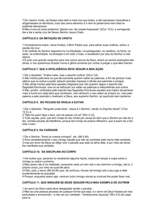 7 Do mesmo modo, se fosses mais belo e mais rico que todos, e até operasses maravilhas e
afugentasses os demônios, tudo isso seria estranho a ti nem te pertenceria nem disto te
poderias desvanecer.
8 Mas numa só coisa podemos "gloriar-nos: de nossas fraquezas" (2Cor 12,5), e carregando
dia a dia a santa cruz de Nosso Senhor Jesus Cristo.

CAPÍTULO 6. DA IMITAÇÃO DE CRISTO

1 Consideremos todos, meus Irmãos, o Bom Pastor que, para salvar suas ovelhas, sofreu a
paixão da cruz.
2 As ovelhas do Senhor seguiram-no na tribulação, na perseguição, no opróbrio, na fome, na
sede, na enfermidade, na tentação e em todo o mais, e receberam por isso do Senhor a vida
eterna.
3 É pois uma grande vergonha para nós outros servos de Deus, terem os santos praticados tais
obras, e nós querermos receber honra e glória somente por contar e pregar o que eles fizeram.

CAPÍTULO 7. QUE A INTELIGÊNCIA DEVE SEGUIR A BOA AÇÃO

1 Diz o Apóstolo: "A letra mata, mas o espírito vivifica" (2Cor 3,6).
2 São mortos pela letra os que tão-somente querem saber as palavras, a fim de parecer mais
sábios que os outros e poder adquirir grandes riquezas e dá-las aos parentes e amigos.
3 São ainda mortos pela letra aqueles religiosos que não querem seguir o espírito das
Sagradas Escrituras, mas só se esforçam por saber as palavras e interpretá-las aos outros.
4 São, porém, vivificados pelo espírito das Sagradas Escrituras aqueles que tratam de penetrar
mais a fundo em cada letra que conhecem, nem atribuem o seu saber ao próprio eu, mas pela
palavra e pelo exemplo o restituem a Deus, seu supremo Senhor, ao qual todo bem pertence.

CAPÍTULO 8. DO PECADO DA INVEJA A EVITAR

1 Diz o Apóstolo: "Ninguém pode dizer: 'Jesus é o Senhor', senão no Espírito Santo" (1Cor
12,3), e:
2 "Não há quem faça o bem, ano há sequer um só" (Rm 3,12).
3 Todo aquele, pois, que tem inveja do seu Irmão por causa do bem que o Senhor por ele diz e
faz, comete pecado de blasfêmia, porque tem inveja do próprio Altíssimo, que é quem diz e faz
todo o bem.

CAPÍTULO 9. DA CARIDADE

1 Diz o Senhor: "Amai os vossos inimigos", etc. (Mt 5,44)
2 Ama verdadeiramente o seu inimigo aquele que não se contristar pela injúria dele recebida,
3 mas por amor de Deus se afligir com o pecado que está na alma dele, e por meio de obras
lhe manifesta sua caridade.

CAPÍTULO 10. DA DISCIPLINA DO CORPO

1 Há muitos que, pecando ou recebendo alguma injúria, costumam lançar a culpa sobre o
inimigo ou sobre o próximo.
2 Mas assim não é na realidade, porquanto cada um tem sob o seu domínio o inimigo, isto é, o
próprio corpo, por meio do qual ele peca.
3 Feliz, pois, o servo (Mt 24,46) que, de contínuo, trouxer tal inimigo sob o seu jugo e dele
prudentemente se acautelar.
4 Porque, enquanto assim agir, nenhum outro inimigo visível ou invisível lhe poder fazer mal.

CAPÍTULO 11. QUE NINGUÉM SE DEIXE SEDUZIR PELO MAU EXEMPLO DE OUTREM

1 Ao servo de Deus nada deve desagradar senão o pecado.
2 Mas se uma pessoa pecasse de qualquer forma que seja, e o servo de Deus ficasse por isso
perturbado e enraivecido - a não ser por caridade - "entesouraria riquezas" (Rm 2,5) de culpa
para si.
 