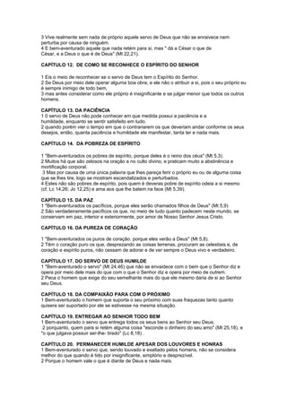 3 Vive realmente sem nada de próprio aquele servo de Deus que não se enraivece nem
perturba por causa de ninguém.
4 E bem-aventurado aquele que nada retém para si, mas " dá a César o que de
César, e a Deus o que é de Deus" (Mt 22,21).

CAPÍTULO 12. DE COMO SE RECONHECE O ESPÍRITO DO SENHOR

1 Eis o meio de reconhecer se o servo de Deus tem o Espírito do Senhor.
2 Se Deus por meio dele operar alguma boa obra, e ele não o atribuir a si, pois o seu próprio eu
é sempre inimigo de todo bem,
3 mas antes considerar como ele próprio é insignificante e se julgar menor que todos os outros
homens.

CAPÍTULO 13. DA PACIÊNCIA
1 0 servo de Deus não pode conhecer em que medida possui a paciência e a
humildade, enquanto se sentir satisfeito em tudo.
2 quando porém vier o tempo em que o contrariarem os que deveriam andar conforme os seus
desejos, então, quanta paciência e humildade ele manifestar, tanta ter e nada mais.

CAPÍTULO 14. DA POBREZA DE ESPÍRITO

1 "Bem-aventurados os pobres de espírito, porque deles é o reino dos céus" (Mt 5,3).
2 Muitos há que são zelosos na oração e no culto divino, e praticam muito a abstinência e
mortificação corporal.
 3 Mas por causa de uma única palavra que lhes pareça ferir o próprio eu ou de alguma coisa
que se lhes tire, logo se mostram escandalizados e perturbados.
4 Estes não são pobres de espírito, pois quem é deveras pobre de espírito odeia a si mesmo
(cf. Lc 14,26; Jo 12,25) e ama aos que lhe batem na face (Mt 5,39).

CAPÍTULO 15. DA PAZ
1 "Bem-aventurados os pacíficos, porque eles serão chamados filhos de Deus" (Mt 5,9)
2 São verdadeiramente pacíficos os que, no meio de tudo quanto padecem neste mundo, se
conservam em paz, interior e exteriormente, por amor de Nosso Senhor Jesus Cristo.

CAPÍTULO 16. DA PUREZA DE CORAÇÃO

1 "Bem-aventurados os puros de coração, porque eles verão a Deus" (Mt 5,8).
2 Têm o coração puro os que, desprezando as coisas terrenas, procuram as celestiais e, de
coração e espírito puros, não cessam de adorar e de ver sempre o Deus vivo e verdadeiro.

CAPÍTULO 17. DO SERVO DE DEUS HUMILDE
1 "Bem-aventurado o servo" (Mt 24,46) que não se envaidece com o bem que o Senhor diz e
opera por meio dele mais do que com o que o Senhor diz e opera por meio de outrem.
2 Peca o homem que exige do seu semelhante mais do que ele mesmo daria de si ao Senhor
seu Deus.

CAPÍTULO 18. DA COMPAIXÃO PARA COM O PRÓXIMO
1 Bem-aventurado o homem que suporta o seu próximo com suas fraquezas tanto quanto
quisera ser suportado por ele se estivesse na mesma situação.

CAPÍTULO 19. ENTREGAR AO SENHOR TODO BEM
1 Bem-aventurado o servo que entrega todos os seus bens ao Senhor seu Deus;
 2 porquanto, quem para si retém alguma coisa "esconde o dinheiro do seu amo" (Mt 25,18), e
"o que julgava possuir ser-lhe- tirado" (Lc 8,18) .

CAPÍTULO 20. PERMANECER HUMILDE APESAR DOS LOUVORES E HONRAS
1 Bem-aventurado o servo que, sendo louvado e exaltado pelos homens, não se considera
melhor do que quando é tido por insignificante, simplório e desprezível.
2 Porque o homem vale o que é diante de Deus e nada mais.
 