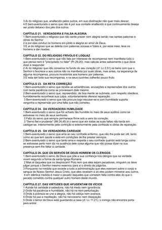 3 Ai do religioso que, enaltecido pelos outros, em sua obstinação não quer mais descer.
4 E bem-aventurado o servo que não é por sua vontade enaltecido e que continuamente deseja
ser posto debaixo dos pés dos outros.

CAPÍTULO 21. VERDADEIRA E FALSA ALEGRIA
1 Bem-aventurado o religioso que não sente prazer nem alegria senão nas santas palavras e
obras do Senhor
2 e por elas conduz os homens em júbilo e alegria ao amor de Deus.
3 E ai do religioso que se deleita com palavras ociosas e fúteis e, por esse meio, leva os
homens a dar risadas.

CAPÍTULO 22. DO RELIGIOSO FRÍVOLO E LOQUAZ
1 Bem-aventurado o servo que não fala por interesse de recompensa nem manifesta tudo o
que pensa nem é "precipitado no falar" (Pr 29,20), mas calcula antes sabiamente o que deve
dizer e responder.
2 Ai do religioso que não conserva no fundo do seu coração (cf. Lc 2,51) os bens com que o
Senhor o favorece e aos outros não os manifesta por suas obras, mas antes, na esperança de
alguma recompensa, procura mostrá-los aos homens por palavras.
3 E esta ser toda sua recompensa, e os seus ouvintes colherão pouco fruto.

CAPÍTULO 23. DA RETA CORREÇÃO
1 Bem-aventurado o servo que recebe as advertências, acusações e repreensões dos outros
com tanta paciência como se proviessem dele mesmo.
2 Bem-aventurado o servo que, repreendido, de boa mente se submete, com respeito obedece,
humildemente reconhece sua culpa, voluntariamente oferece reparação.
 3 Bem-aventurado o servo que não procura logo escusar-se e com humildade suporta
vergonha e repreensão por uma falta que não cometeu.

CAPÍTULO 24. DA VERDADEIRA HUMILDADE
1 Bem-aventurado o servo que for achado tão humilde no meio de seus súditos como se
estivesse no meio de seus senhores.
 2 Feliz do servo que sempre permanece firme sob a vara da correção.
 3 "Servo fiel e prudente" (Mt 24,45) é o servo que em todas as suas faltas não tarda em
castigar-se, interiormente pela contrição e exteriormente pela confissão e obras de reparação.

CAPÍTULO 25. DA VERDADEIRA CARIDADE
1 Bem-aventurado o servo que ama ao seu confrade enfermo, que não lhe pode ser útil, tanto
como ao que tem saúde e está em condições de lhe prestar serviços.
2 Bem-aventurado o servo que tanto ama e respeita o seu confrade quando está longe como
se estivesse perto nem diz na ausência dele coisa alguma que não possa dizer na sua
presença sem lhe faltar à caridade.

CAPÍTULO 26. QUE OS SERVOS DE DEUS HONREM OS CLÉRIGOS
1 Bem-aventurado o servo de Deus que põe a sua confiança nos clérigos que na verdade
vivem segundo a forma da santa Igreja Romana.
 2 Mas ai daqueles que os desprezam! Pois nem que eles sejam pecadores, ninguém os deve
julgar porque o Senhor mesmo reservou para si o direito de julgá-los.
3 Porquanto na medida que excede a tudo a administração que eles exercem sobre o corpo e
sangue de Nosso Senhor Jesus Cristo, que eles recebem e só eles podem ministrar aos outros,
 4 em idêntica medida é maior o pecado daqueles que cometem falta contra eles do que o
pecado cometido contra qualquer outro homem deste mundo.

CAPÍTULO 27. DAS VIRTUDES QUE AFUGENTAM OS VÍCIOS
1 Aonde há caridade e sabedoria, não há medo nem ignorância.
2 Onde há paciência e humildade, não há ira nem perturbação.
3 Onde à pobreza se une a alegria, não há cobiça nem avareza.
4 Onde há paz e meditação, não há nervosismo nem dissipação.
5 Onde o temor de Deus está guardando a casa (cf. Lc 11,21), o inimigo não encontra porta
para entrar.
 