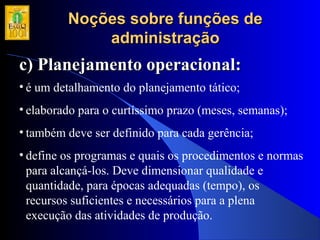 Noções sobre funções deNoções sobre funções de
administraçãoadministração
c) Planejamento operacional:c) Planejamento operacional:
• é um detalhamento do planejamento tático;
• elaborado para o curtíssimo prazo (meses, semanas);
• também deve ser definido para cada gerência;
• define os programas e quais os procedimentos e normas
para alcançá-los. Deve dimensionar qualidade e
quantidade, para épocas adequadas (tempo), os
recursos suficientes e necessários para a plena
execução das atividades de produção.
 