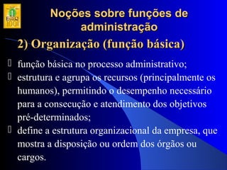 Noções sobre funções deNoções sobre funções de
administraçãoadministração
2) Organização (função básica)2) Organização (função básica)
 função básica no processo administrativo;
 estrutura e agrupa os recursos (principalmente os
humanos), permitindo o desempenho necessário
para a consecução e atendimento dos objetivos
pré-determinados;
 define a estrutura organizacional da empresa, que
mostra a disposição ou ordem dos órgãos ou
cargos.
 