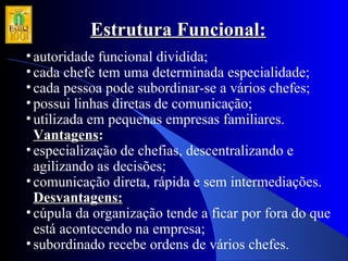 Estrutura Funcional:Estrutura Funcional:
•autoridade funcional dividida;
•cada chefe tem uma determinada especialidade;
•cada pessoa pode subordinar-se a vários chefes;
•possui linhas diretas de comunicação;
•utilizada em pequenas empresas familiares.
VantagensVantagens::
•especialização de chefias, descentralizando e
agilizando as decisões;
•comunicação direta, rápida e sem intermediações.
Desvantagens:Desvantagens:
•cúpula da organização tende a ficar por fora do que
está acontecendo na empresa;
•subordinado recebe ordens de vários chefes.
 