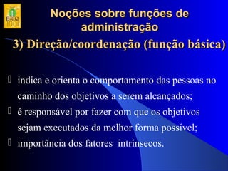 Noções sobre funções deNoções sobre funções de
administraçãoadministração
3) Direção/coordenação (função básica)3) Direção/coordenação (função básica)
 indica e orienta o comportamento das pessoas no
caminho dos objetivos a serem alcançados;
 é responsável por fazer com que os objetivos
sejam executados da melhor forma possível;
 importância dos fatores intrínsecos.
 