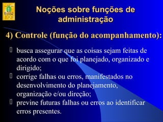 Noções sobre funções deNoções sobre funções de
administraçãoadministração
4) Controle (função do acompanhamento):4) Controle (função do acompanhamento):
 busca assegurar que as coisas sejam feitas de
acordo com o que foi planejado, organizado e
dirigido;
 corrige falhas ou erros, manifestados no
desenvolvimento do planejamento,
organização e/ou direção;
 previne futuras falhas ou erros ao identificar
erros presentes.
 