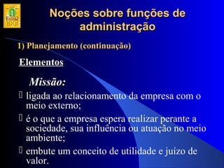Noções sobre funções deNoções sobre funções de
administraçãoadministração
1) Planejamento (continuação)1) Planejamento (continuação)
ElementosElementos
Missão:Missão:
 ligada ao relacionamento da empresa com o
meio externo;
 é o que a empresa espera realizar perante a
sociedade, sua influência ou atuação no meio
ambiente;
 embute um conceito de utilidade e juízo de
valor.
 