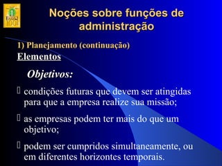 Noções sobre funções deNoções sobre funções de
administraçãoadministração
1) Planejamento (continuação)1) Planejamento (continuação)
ElementosElementos
Objetivos:Objetivos:
 condições futuras que devem ser atingidas
para que a empresa realize sua missão;
 as empresas podem ter mais do que um
objetivo;
 podem ser cumpridos simultaneamente, ou
em diferentes horizontes temporais.
 