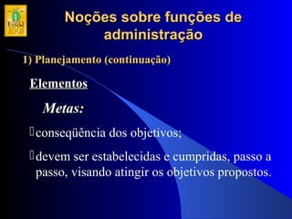 Noções sobre funções deNoções sobre funções de
administraçãoadministração
1) Planejamento (continuação)1) Planejamento (continuação)
ElementosElementos
Metas:Metas:
conseqüência dos objetivos;
devem ser estabelecidas e cumpridas, passo a
passo, visando atingir os objetivos propostos.
 