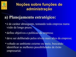 Noções sobre funções deNoções sobre funções de
administraçãoadministração
a) Planejamento estratégico:a) Planejamento estratégico:
• é de caráter abrangente, tomando toda empresa numa
visão de longo prazo;
• define objetivos e políticas da empresa;
• deve ser deliberado pelos níveis mais altos da empresa;
• voltado ao ambiente externo ou meio, buscando
identificar as melhores possibilidades de êxito
empresarial.
 