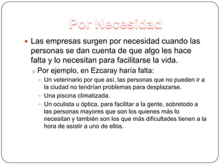 Por NecesidadLas empresas surgen por necesidad cuando las personas se dan cuenta de que algo les hace falta y lo necesitan para facilitarse la vida.Por ejemplo, en Ezcaray haría falta: