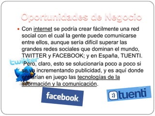Agujeros en el MercadoCuando un empresario ve que un producto está siendo rentable en un lugar determinado pero que, sin embargo, no hay empresas suficientes que los produzcan, entonces él decide formar una. Esto se resumiría en lo que es la ley de la oferta y la demanda.Por ejemplo, en Ezcaray, antes sólo había una empresa especializada en la fabricación de butacas y algunos empresarios vieron que eso era rentable, montaron tres empresas más de butacas.Oportunidades de NegocioCon internet se podría crear fácilmente una red social con el cual la gente puede comunicarse entre ellos, aunque sería difícil superar las grandes redes sociales que dominan el mundo, TWITTER y FACEBOOK; y en España, TUENTI.    Pero, claro, esto se solucionaría poco a poco si se va incrementando publicidad, y es aquí donde entrarían en juego las tecnologías de la información y la comunicación.