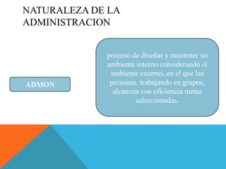NATURALEZA DE LA
ADMINISTRACION


             proceso de diseñar y mantener un
             ambiente interno considerando el
              ambiente externo, en el que las
ADMON         personas, trabajando en grupos,
               alcancen con eficiencia metas
                      seleccionadas.
 