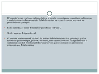El "usuario" seguía reprimido y aislado. Sólo se le tomaba en cuenta para entrevistarlo y obtener sus conocimientos sobre las necesidades de la información, para posteriormente imponerle los procedimientos por seguir En los ochentas, se ponen de moda los “paquetes de software ”. Siendo paquetes de tipo universal. El "usuario" es realmente el "cerebro" del análisis de la información, él es quien logra que los resultados que se obtengan, producto del diseño, sean los más adecuados y congruentes con la verdadera necesidad. Sencillamente los "usuarios" son quienes conocen con precisión sus requerimientos de información. 