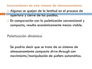 Inconvenientes de este sistema de almacenamiento:
 Algunos se quejan de la lentitud en el proceso de
apertura y cierre de los pasillos.
 En comparación con la paletización convencional y
compacta, resulta económicamente menos viable.

Paletización dinámica
Se podría decir que se trata de un sistema de
almacenamiento compacto drive-through con
movimiento/manipulación de pallets automático.

 