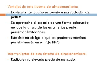 Ventajas de este sistema de almacenamiento:
 Existe un gran ahorro en cuanto a manipulación de
pallets.
 Se aprovecha el espacio de una forma adecuada,
aunque la altura de las estanterías puede
presentar limitaciones.
 Este sistema obliga a que los productos transiten
por el almacén en un flujo FIFO.
Inconvenientes de este sistema de almacenamiento:
 Radica en su elevado precio de mercado.

 
