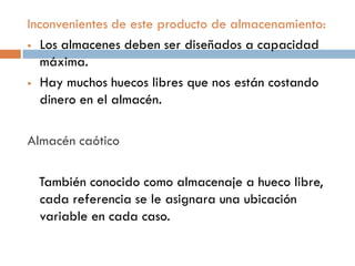 Inconvenientes de este producto de almacenamiento:
 Los almacenes deben ser diseñados a capacidad
máxima.
 Hay muchos huecos libres que nos están costando
dinero en el almacén.
Almacén caótico
También conocido como almacenaje a hueco libre,
cada referencia se le asignara una ubicación
variable en cada caso.

 