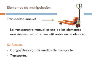 Elementos de manipulación
Transpaleta manual

La transparenta manual es uno de los elementos
mas simples pero a su vez utilizados en un almacén.
Su función:
• Carga/descarga de medios de transporte.
• Transporte.

 