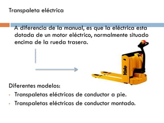 Transpaleta eléctrica
A diferencia de la manual, es que la eléctrica esta
dotada de un motor eléctrico, normalmente situado
encima de la rueda trasera.

Diferentes modelos:
• Transpaletas eléctricas de conductor a pie.
• Transpaletas eléctricas de conductor montado.

 