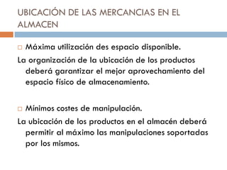 UBICACIÓN DE LAS MERCANCIAS EN EL
ALMACEN
Máxima utilización des espacio disponible.
La organización de la ubicación de los productos
deberá garantizar el mejor aprovechamiento del
espacio físico de almacenamiento.


Mínimos costes de manipulación.
La ubicación de los productos en el almacén deberá
permitir al máximo las manipulaciones soportadas
por los mismos.


 
