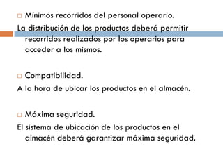 Mínimos recorridos del personal operario.
La distribución de los productos deberá permitir
recorridos realizados por los operarios para
acceder a los mismos.


Compatibilidad.
A la hora de ubicar los productos en el almacén.


Máxima seguridad.
El sistema de ubicación de los productos en el
almacén deberá garantizar máxima seguridad.


 