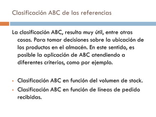 Clasificación ABC de las referencias
La clasificación ABC, resulta muy útil, entre otras
cosas. Para tomar decisiones sobre la ubicación de
los productos en el almacén. En este sentido, es
posible la aplicación de ABC atendiendo a
diferentes criterios, como por ejemplo.



Clasificación ABC en función del volumen de stock.
Clasificación ABC en función de líneas de pedido
recibidas.

 