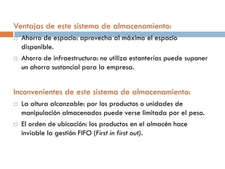 Ventajas de este sistema de almacenamiento:




Ahorro de espacio: aprovecha al máximo el espacio
disponible.
Ahorro de infraestructura: no utiliza estanterías puede suponer
un ahorro sustancial para la empresa.

Inconvenientes de este sistema de almacenamiento:




La altura alcanzable: por los productos o unidades de
manipulación almacenados puede verse limitada por el peso.
El orden de ubicación: los productos en el almacén hace
inviable la gestión FIFO (First in first out).

 