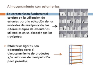 Almacenamiento con estanterías
La característica fundamental
consiste en la utilización de
estantes para la ubicación de las
unidades de manipulación, los
diferentes tipos de estanterías
utilizables en un almacén son los
siguientes:


Estanterías ligeras: son
adecuadas para el
almacenamiento de productos
y/o unidades de manipulación
poco pesados.

 