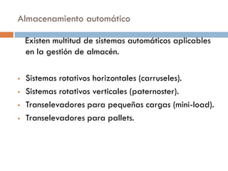 Almacenamiento automático
Existen multitud de sistemas automáticos aplicables
en la gestión de almacén.





Sistemas rotativos horizontales (carruseles).
Sistemas rotativos verticales (paternoster).
Transelevadores para pequeñas cargas (mini-load).
Transelevadores para pallets.

 