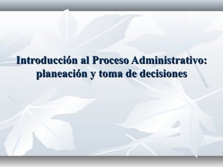 Introducción al Proceso Administrativo:
planeación y toma de decisiones

 