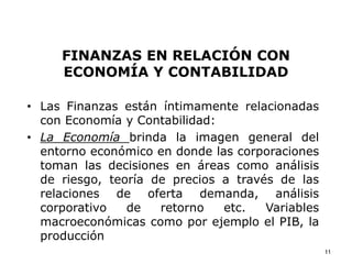 FINANZAS EN RELACIÓN CON
ECONOMÍA Y CONTABILIDAD
• Las Finanzas están íntimamente relacionadas
con Economía y Contabilidad:
• La Economía brinda la imagen general del
entorno económico en donde las corporaciones
toman las decisiones en áreas como análisis
de riesgo, teoría de precios a través de las
relaciones de oferta demanda, análisis
corporativo de retorno etc. Variables
macroeconómicas como por ejemplo el PIB, la
producción
11
 