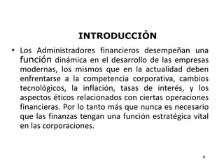 INTRODUCCIÓN
• Los Administradores financieros desempeñan una
función dinámica en el desarrollo de las empresas
modernas, los mismos que en la actualidad deben
enfrentarse a la competencia corporativa, cambios
tecnológicos, la inflación, tasas de interés, y los
aspectos éticos relacionados con ciertas operaciones
financieras. Por lo tanto más que nunca es necesario
que las finanzas tengan una función estratégica vital
en las corporaciones.
4
 