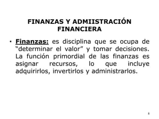 FINANZAS Y ADMIISTRACIÓN
FINANCIERA
• Finanzas: es disciplina que se ocupa de
“determinar el valor” y tomar decisiones.
La función primordial de las finanzas es
asignar recursos, lo que incluye
adquirirlos, invertirlos y administrarlos.
8
 
