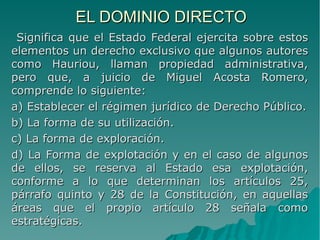 EL DOMINIO DIRECTOEL DOMINIO DIRECTO
Significa que el Estado Federal ejercita sobre estosSignifica que el Estado Federal ejercita sobre estos
elementos un derecho exclusivo que algunos autoreselementos un derecho exclusivo que algunos autores
como Hauriou, llaman propiedad administrativa,como Hauriou, llaman propiedad administrativa,
pero que, a juicio de Miguel Acosta Romero,pero que, a juicio de Miguel Acosta Romero,
comprende lo siguiente:comprende lo siguiente:
a) Establecer el régimen jurídico de Derecho Público.a) Establecer el régimen jurídico de Derecho Público.
b) La forma de su utilización.b) La forma de su utilización.
c) La forma de exploración.c) La forma de exploración.
d) La Forma de explotación y en el caso de algunosd) La Forma de explotación y en el caso de algunos
de ellos, se reserva al Estado esa explotación,de ellos, se reserva al Estado esa explotación,
conforme a lo que determinan los artículos 25,conforme a lo que determinan los artículos 25,
párrafo quinto y 28 de la Constitución, en aquellaspárrafo quinto y 28 de la Constitución, en aquellas
áreas que el propio artículo 28 señala comoáreas que el propio artículo 28 señala como
estratégicas.estratégicas.
 