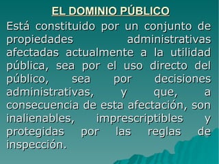 EL DOMINIO PÚBLICOEL DOMINIO PÚBLICO
Está constituido por un conjunto deEstá constituido por un conjunto de
propiedades administrativaspropiedades administrativas
afectadas actualmente a la utilidadafectadas actualmente a la utilidad
pública, sea por el uso directo delpública, sea por el uso directo del
público, sea por decisionespúblico, sea por decisiones
administrativas, y que, aadministrativas, y que, a
consecuencia de esta afectación, sonconsecuencia de esta afectación, son
inalienables, imprescriptibles yinalienables, imprescriptibles y
protegidas por las reglas deprotegidas por las reglas de
inspección.inspección.
 