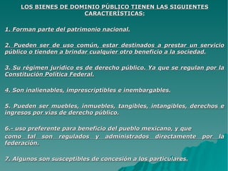 LOS BIENES DE DOMINIO PÚBLICO TIENEN LAS SIGUIENTESLOS BIENES DE DOMINIO PÚBLICO TIENEN LAS SIGUIENTES
CARACTERÍSTICAS:CARACTERÍSTICAS:
1. Forman parte del patrimonio nacional.1. Forman parte del patrimonio nacional.
2. Pueden ser de uso común, estar destinados a prestar un servicio2. Pueden ser de uso común, estar destinados a prestar un servicio
público o tienden a brindar cualquier otro beneficio a la sociedad.público o tienden a brindar cualquier otro beneficio a la sociedad.
3. Su régimen jurídico es de derecho público. Ya que se regulan por la3. Su régimen jurídico es de derecho público. Ya que se regulan por la
Constitución Política Federal.Constitución Política Federal.
4. Son inalienables, imprescriptibles e inembargables.4. Son inalienables, imprescriptibles e inembargables.
5. Pueden ser muebles, inmuebles, tangibles, intangibles, derechos e5. Pueden ser muebles, inmuebles, tangibles, intangibles, derechos e
ingresos por vías de derecho público.ingresos por vías de derecho público.
6.- uso preferente para beneficio del pueblo mexicano, y que6.- uso preferente para beneficio del pueblo mexicano, y que
como tal son regulados y administrados directamente por lacomo tal son regulados y administrados directamente por la
federación.federación.
7. Algunos son susceptibles de concesión a los particulares.7. Algunos son susceptibles de concesión a los particulares.
 