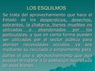 LOS ESQUILMOSLOS ESQUILMOS
Se trata del aprovechamiento que hace elSe trata del aprovechamiento que hace el
Estado de losEstado de los desperdicios, desechos,desperdicios, desechos,
sobrantes, la chatarra, bienes muebles nosobrantes, la chatarra, bienes muebles no
utilizados o abandonados por losutilizados o abandonados por los
particularesparticulares, y que en cierta forma pueden, y que en cierta forma pueden
ser utilizados por el sector público paraser utilizados por el sector público para
atender necesidades sociales, ya seaatender necesidades sociales, ya sea
mediante su reciclado o simplemente paramediante su reciclado o simplemente para
darles el uso y aprovechamiento que aúndarles el uso y aprovechamiento que aún
puedan brindarle a la población necesitadapuedan brindarle a la población necesitada
de esos bienes.de esos bienes.
 