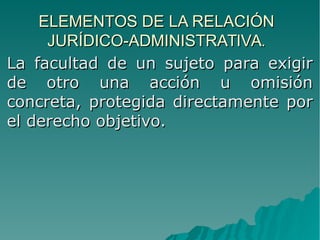 ELEMENTOS DE LA RELACIÓNELEMENTOS DE LA RELACIÓN
JURÍDICO-ADMINISTRATIVA.JURÍDICO-ADMINISTRATIVA.
La facultad de un sujeto para exigirLa facultad de un sujeto para exigir
de otro una acción u omisiónde otro una acción u omisión
concreta, protegida directamente porconcreta, protegida directamente por
el derecho objetivo.el derecho objetivo.
 