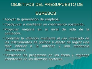 OBJETIVOS DEL PRESUPUESTO DEOBJETIVOS DEL PRESUPUESTO DE
EGRESOSEGRESOS
●
Apoyar la generación de empleos.Apoyar la generación de empleos.
●
Coadyuvar a mantener un crecimiento sostenido.Coadyuvar a mantener un crecimiento sostenido.
●
Propiciar mejoría en el nivel de vida de laPropiciar mejoría en el nivel de vida de la
población.población.
●
Controlar la inflación mediante el uso integrado deControlar la inflación mediante el uso integrado de
los instrumentos de política a efecto de lograr unalos instrumentos de política a efecto de lograr una
tasa inferior a la anterior y una tendenciatasa inferior a la anterior y una tendencia
descendente.descendente.
●
Fortalecer los programas en las áreas y regionesFortalecer los programas en las áreas y regiones
prioritarias de los diversos sectores.prioritarias de los diversos sectores.
 