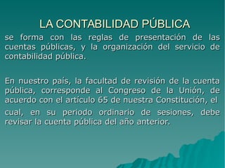 LA CONTABILIDAD PÚBLICALA CONTABILIDAD PÚBLICA
se forma con las reglas de presentación de lasse forma con las reglas de presentación de las
cuentas públicas, y la organización del servicio decuentas públicas, y la organización del servicio de
contabilidad pública.contabilidad pública.
En nuestro país, la facultad de revisión de la cuentaEn nuestro país, la facultad de revisión de la cuenta
pública, corresponde al Congreso de la Unión, depública, corresponde al Congreso de la Unión, de
acuerdo con el artículo 65 de nuestra Constitución, elacuerdo con el artículo 65 de nuestra Constitución, el
cual, en su periodo ordinario de sesiones, debecual, en su periodo ordinario de sesiones, debe
revisar la cuenta pública del año anterior.revisar la cuenta pública del año anterior.
 