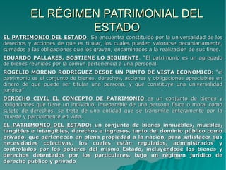 EL RÉGIMEN PATRIMONIAL DELEL RÉGIMEN PATRIMONIAL DEL
ESTADOESTADO
EL PATRIMONIO DEL ESTADOEL PATRIMONIO DEL ESTADO: Se encuentra constituido por la universalidad de los: Se encuentra constituido por la universalidad de los
derechos y acciones de que es titular, los cuales pueden valorarse pecuniariamente,derechos y acciones de que es titular, los cuales pueden valorarse pecuniariamente,
sumados a las obligaciones que los gravan, encaminados a la realización de sus fines.sumados a las obligaciones que los gravan, encaminados a la realización de sus fines.
EDUARDO PALLARES, SOSTIENE LO SIGUIENTEEDUARDO PALLARES, SOSTIENE LO SIGUIENTE: “El patrimonio es un agregado: “El patrimonio es un agregado
de bienes reunidos por la común pertenencia a una personal.de bienes reunidos por la común pertenencia a una personal.
ROGELIO MORENO RODRÍGUEZ DESDE UN PUNTO DE VISTA ECONÓMICO:ROGELIO MORENO RODRÍGUEZ DESDE UN PUNTO DE VISTA ECONÓMICO: “el“el
patrimonio es el conjunto de bienes, derechos, acciones y obligaciones apreciables enpatrimonio es el conjunto de bienes, derechos, acciones y obligaciones apreciables en
dinero de que puede ser titular una persona, y que constituye una universalidaddinero de que puede ser titular una persona, y que constituye una universalidad
jurídica”jurídica”
DERECHO CIVIL EL CONCEPTO DE PATRIMONIODERECHO CIVIL EL CONCEPTO DE PATRIMONIO es un conjunto de bienes yes un conjunto de bienes y
obligaciones que tiene un individuo, inseparable de una persona física o moral comoobligaciones que tiene un individuo, inseparable de una persona física o moral como
sujeto de derechos, se trata de una entidad que se transmite enteramente por lasujeto de derechos, se trata de una entidad que se transmite enteramente por la
muerte y parcialmente en vida.muerte y parcialmente en vida.
EL PATRIMONIO DEL ESTADO:EL PATRIMONIO DEL ESTADO: un conjunto de bienes inmuebles, muebles,un conjunto de bienes inmuebles, muebles,
tangibles e intangibles, derechos e ingresos, tanto del dominio público comotangibles e intangibles, derechos e ingresos, tanto del dominio público como
privado, que pertenecen en plena propiedad a la nación, para satisfacer susprivado, que pertenecen en plena propiedad a la nación, para satisfacer sus
necesidades colectivas, los cuales están regulados, administrados ynecesidades colectivas, los cuales están regulados, administrados y
controlados por los poderes del mismo Estado, incluyéndose los bienes ycontrolados por los poderes del mismo Estado, incluyéndose los bienes y
derechos detentados por los particulares, bajo un régimen jurídico dederechos detentados por los particulares, bajo un régimen jurídico de
derecho público y privadoderecho público y privado
 