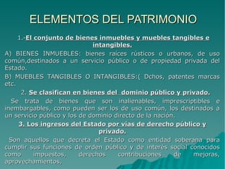 ELEMENTOS DEL PATRIMONIOELEMENTOS DEL PATRIMONIO
1.-1.-El conjunto de bienes inmuebles y muebles tangibles eEl conjunto de bienes inmuebles y muebles tangibles e
intangibles.intangibles.
A) BIENES INMUEBLES: bienes raíces rústicos o urbanos, de usoA) BIENES INMUEBLES: bienes raíces rústicos o urbanos, de uso
común,destinados a un servicio público o de propiedad privada delcomún,destinados a un servicio público o de propiedad privada del
Estado.Estado.
B) MUEBLES TANGIBLES O INTANGIBLES:( Dchos, patentes marcasB) MUEBLES TANGIBLES O INTANGIBLES:( Dchos, patentes marcas
etc.etc.
2.2. Se clasifican en bienes del dominio público y privado.Se clasifican en bienes del dominio público y privado.
Se trata de bienes que son inalienables, imprescriptibles eSe trata de bienes que son inalienables, imprescriptibles e
inembargables, como pueden ser los de uso común, los destinados ainembargables, como pueden ser los de uso común, los destinados a
un servicio público y los de dominio directo de la nación.un servicio público y los de dominio directo de la nación.
3. Los ingresos del Estado por vías de derecho público y3. Los ingresos del Estado por vías de derecho público y
privado.privado.
Son aquellos que decreta el Estado como entidad soberana paraSon aquellos que decreta el Estado como entidad soberana para
cumplir sus funciones de orden público y de interés social conocidoscumplir sus funciones de orden público y de interés social conocidos
como impuestos, derechos contribuciones de mejoras,como impuestos, derechos contribuciones de mejoras,
aprovechamientos,aprovechamientos,
 