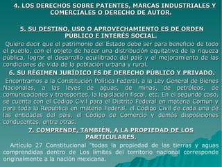 4. LOS DERECHOS SOBRE PATENTES, MARCAS INDUSTRIALES Y4. LOS DERECHOS SOBRE PATENTES, MARCAS INDUSTRIALES Y
COMERCIALES O DERECHO DE AUTOR.COMERCIALES O DERECHO DE AUTOR.
5. SU DESTINO, USO O APROVECHAMIENTO ES DE ORDEN5. SU DESTINO, USO O APROVECHAMIENTO ES DE ORDEN
PÚBLICO E INTERÉS SOCIAL.PÚBLICO E INTERÉS SOCIAL.
Quiere decir que el patrimonio del Estado debe ser para beneficio de todoQuiere decir que el patrimonio del Estado debe ser para beneficio de todo
el pueblo, con el objeto de hacer una distribución equitativa de la riquezael pueblo, con el objeto de hacer una distribución equitativa de la riqueza
pública, lograr el desarrollo equilibrado del país y el mejoramiento de laspública, lograr el desarrollo equilibrado del país y el mejoramiento de las
condiciones de vida de la población urbana y rural.condiciones de vida de la población urbana y rural.
6. SU RÉGIMEN JURÍDICO ES DE DERECHO PÚBLICO Y PRIVADO.6. SU RÉGIMEN JURÍDICO ES DE DERECHO PÚBLICO Y PRIVADO.
Encontramos a la Constitución Política Federal, a la Ley General de BienesEncontramos a la Constitución Política Federal, a la Ley General de Bienes
Nacionales, a las leyes de aguas, de minas, de petróleos, deNacionales, a las leyes de aguas, de minas, de petróleos, de
comunicaciones y transportes, la legislación fiscal, etc. En el segundo caso,comunicaciones y transportes, la legislación fiscal, etc. En el segundo caso,
se cuenta con el Código Civil para el Distrito Federal en materia Común yse cuenta con el Código Civil para el Distrito Federal en materia Común y
para toda la República en materia Federal, el Código Civil de cada una depara toda la República en materia Federal, el Código Civil de cada una de
las entidades del país, el Código de Comercio y demás disposicioneslas entidades del país, el Código de Comercio y demás disposiciones
conducentes, entre otras.conducentes, entre otras.
7. COMPRENDE, TAMBIÉN, A LA PROPIEDAD DE LOS7. COMPRENDE, TAMBIÉN, A LA PROPIEDAD DE LOS
PARTICULARES.PARTICULARES.
Artículo 27 Constitucional “todas la propiedad de las tierras y aguas
comprendidas dentro de Los límites del territorio nacional corresponde
originalmente a la nación mexicana.
 