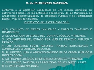 8. EL PATRIMONIO NACIONAL8. EL PATRIMONIO NACIONAL
conforme a la legislación conducente de una manera particular en
patrimonio:Federal, de las Entidades Federativas, de los Municipios, de
Organismos descentralizados, de Empresas Públicas o de Participación
Estatal, y de los particulares.
ELEMENTOS DEL PATRIMONIO SON:
1.-EL CONJUNTO DE BIENES INMUEBLES Y MUEBLES TANGIBLES E
INTANGIBLES.
2. SE CLASIFICAN EN BIENES DEL DOMINIO PÚBLICO Y PRIVADO.
3. LOS INGRESOS DEL ESTADO POR VÍAS DE DERECHO PÚBLICO Y
PRIVADO.
4. LOS DERECHOS SOBRE PATENTES, MARCAS INDUSTRIALES Y
COMERCIALES O DERECHO DE AUTOR.
5. SU DESTINO, USO O APROVECHAMIENTO ES DE ORDEN PÚBLICO E
INTERÉS SOCIAL.
6. SU RÉGIMEN JURÍDICO ES DE DERECHO PÚBLICO Y PRIVADO.
7. COMPRENDE, TAMBIÉN, A LA PROPIEDAD DE LOS PARTICULARES.
8. EL PATRIMONIO NACIONAL
 