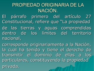 PROPIEDAD ORIGINARIA DE LAPROPIEDAD ORIGINARIA DE LA
NACIÓN.NACIÓN.
El párrafo primero del artículo 27El párrafo primero del artículo 27
Constitucional, refiere que “La propiedadConstitucional, refiere que “La propiedad
de las tierras y aguas comprendidasde las tierras y aguas comprendidas
dentro de los límites del territoriodentro de los límites del territorio
nacional,nacional,
corresponde originariamente a la Nación,corresponde originariamente a la Nación,
la cual ha tenido y tiene el derecho dela cual ha tenido y tiene el derecho de
transmitir el dominio de ellas a lostransmitir el dominio de ellas a los
particulares, constituyendo la propiedadparticulares, constituyendo la propiedad
privada.privada.
 