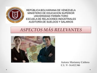 REPÚBLICA BOLIVARIANA DE VENEZUELA
MINISTERIO DE EDUCACION SUPERIOR
UNIVERSIDAD FERMÍN TORO
ESCUELA DE RELACIONES INDUSTRIALES
AUDITORÍA DE SUELDOS Y SALARIOS
ASPECTOS MÁS RELEVANTES
Autora: Marianny Caldera
C.I.: V- 14.412.346
 