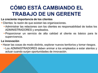 CÓMO ESTÁ CAMBIANDO EL
TRABAJO DE UN GERENTE
La creciente importancia de los clientes
 Clientes: la razón de que existan las organizaciones.
 Administrar las relaciones con los clientes es responsabilidad de todos los
ADMINISTRADORES y empleados.
 Proporcionar un servicio de alta calidad al cliente es básico para la
supervivencia.
La innovación
 Hacer las cosas de modo distinto, explorar nuevos territorios y tomar riesgos.
 Los ADMINISTRADORES deben animar a los empleados a estar atentos y
actuar cuando surjan oportunidades de innovación.
 