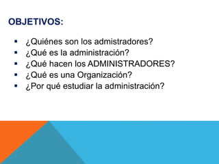 OBJETIVOS:
 ¿Quiénes son los admistradores?
 ¿Qué es la administración?
 ¿Qué hacen los ADMINISTRADORES?
 ¿Qué es una Organización?
 ¿Por qué estudiar la administración?
 
