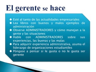  Esté al tanto de las actualidades empresariales
 Lea libros con buenos y malos ejemplos de
administración
 Observe ADMINISTRADORES y cómo manejan a la
gente y las situaciones
 Hable con ADMINISTRADORES sobre sus
experiencias, las buenas y las malas
 Para adquirir experiencia administrativa, asuma el
liderazgo de organizaciones estudiantiles
 Póngase a pensar si le gusta o no le gusta ser
gerente
 