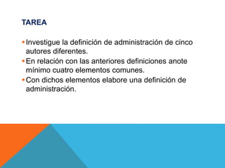 TAREA
Investigue la definición de administración de cinco
autores diferentes.
En relación con las anteriores definiciones anote
mínimo cuatro elementos comunes.
Con dichos elementos elabore una definición de
administración.
 