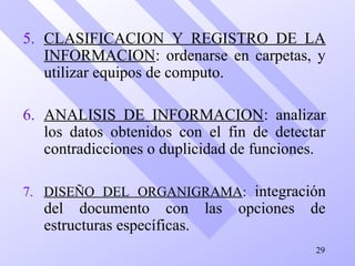 5. CLASIFICACION Y REGISTRO DE LA
INFORMACION: ordenarse en carpetas, y
utilizar equipos de computo.
6. ANALISIS DE INFORMACION: analizar
los datos obtenidos con el fin de detectar
contradicciones o duplicidad de funciones.
7. DISEÑO DEL ORGANIGRAMA: integración
del documento con las opciones de
estructuras específicas.
29
 